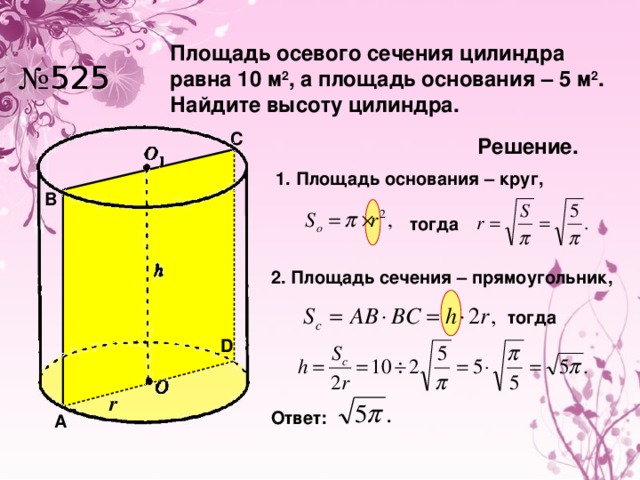 Площадь осевого сечения цилиндра равна 10 м 2 , а площадь основания – 5 м 2 . Найдите высоту цилиндра. № 525 C Решение. 1. Площадь основания – круг, B тогда 2. Площадь сечения – прямоугольник, тогда D r Ответ: A