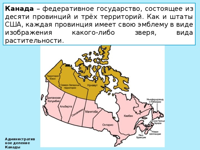 Канада – федеративное государство, состоящее из десяти провинций и трёх территорий. Как и штаты США, каждая провинция имеет свою эмблему в виде изображения какого-либо зверя, вида растительности. Административное деление Канады 