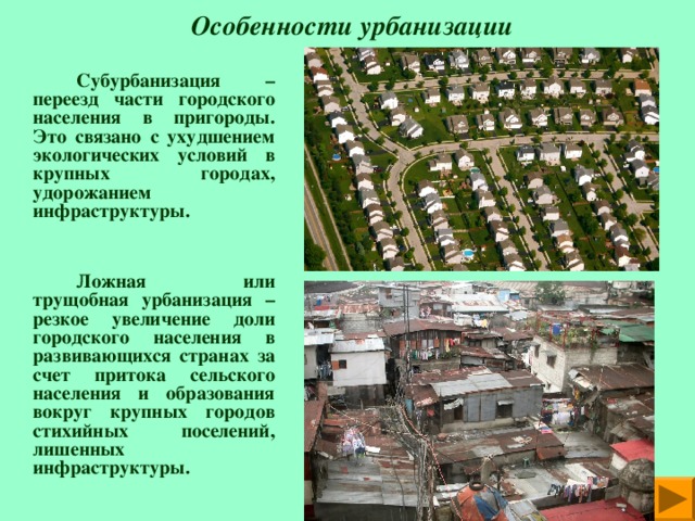  Особенности урбанизации   Субурбанизация – переезд части городского населения в пригороды. Это связано с ухудшением экологических условий в крупных городах, удорожанием инфраструктуры.      Ложная или трущобная урбанизация – резкое увеличение доли городского населения в развивающихся странах за счет притока сельского населения и образования вокруг крупных городов стихийных поселений,  лишенных инфраструктуры. 