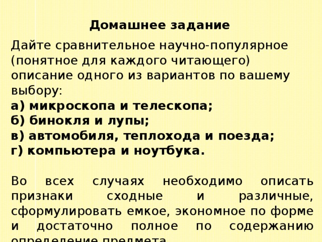 Домашнее задание Дайте сравнительное научно-популярное (понятное для каждого читающего) описание одного из вариантов по вашему выбору: а) микроскопа и телескопа; б) бинокля и лупы; в) автомобиля, теплохода и поезда; г) компьютера и ноутбука. Во всех случаях необходимо описать признаки сходные и различные, сформулировать емкое, экономное по форме и достаточно полное по содержанию определение предмета. 