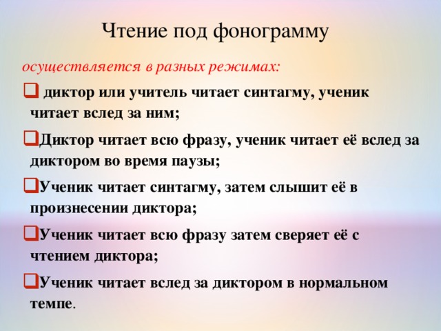 Чтение под фонограмму осуществляется в разных режимах:  диктор или учитель читает синтагму, ученик читает вслед за ним; Диктор читает всю фразу, ученик читает её вслед за диктором во время паузы; Ученик читает синтагму, затем слышит её в произнесении диктора; Ученик читает всю фразу затем сверяет её с чтением диктора; Ученик читает вслед за диктором в нормальном темпе .   