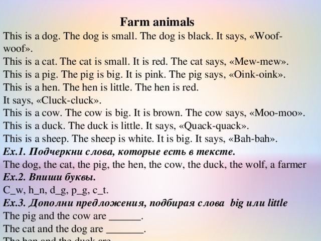 Farm animals This is a dog. The dog is small. The dog is black. It says, «Woof-woof». This is a cat. The cat is small. It is red. The cat says, «Mew-mew». This is a pig. The pig is big. It is pink. The pig says, «Oink-oink». This is a hen. The hen is little. The hen is red. It says, «Cluck-cluck».   This is a cow. The cow is big. It is brown. The cow says, «Moo-moo». This is a duck. The duck is little. It says, «Quack-quack».              This is a sheep. The sheep is white. It is big. It says, «Bah-bah». Ex.1. Подчеркни слова, которые есть в тексте. The dog, the cat, the pig, the hen, the cow, the duck, the wolf, a farmer Ex.2. Впиши буквы. C_w, h_n, d_g, p_g, c_t. Ex.3. Дополни предложения, подбирая слова  big или little The pig and the cow are ______. The cat and the dog are _______. The hen and the duck are _______. 