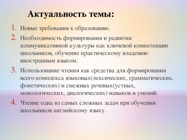 Актуальность темы: Новые требования к образованию. Необходимость формирования и развития коммуникативной культуры как ключевой компетенции школьников, обучение практическому владению иностранным языком . Использование чтения как средства для формирования всего комплекса языковых(лексических, грамматических, фонетических) и смежных речевых(устных, монологических, диалогических) навыков и умений . Чтение одна из самых сложных задач при обучении школьников английскому языку . 