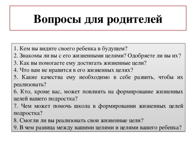 Вопросы для родителей 1. Кем вы видите своего ребенка в будущем? 2. Знакомы ли вы с его жизненными целями? Одобряете ли вы их? 3. Как вы помогаете ему достигать жизненные цели? 4. Что вам не нравится в его жизненных целях? 5. Какие качества ему необходимо в себе развить, чтобы их реализовать? 6. Кто, кроме вас, может повлиять на формирование жизненных целей вашего подростка? 7. Чем может помочь школа в формировании жизненных целей подростка? 8. Смогли ли вы реализовать свои жизненные цели? 9. В чем разница между вашими целями и целями вашего ребенка? 