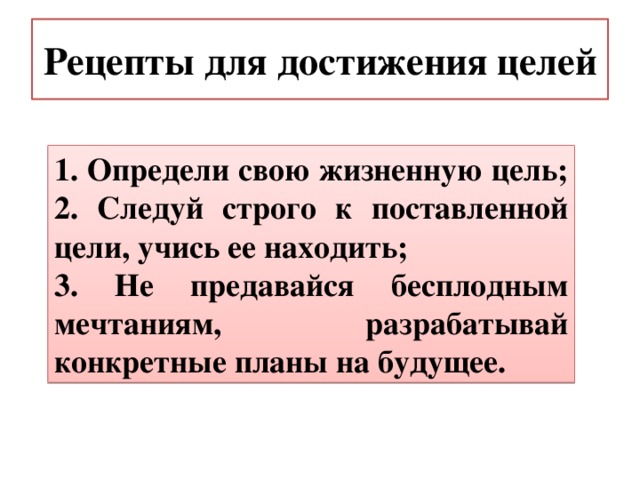 Рецепты для достижения целей 1. Определи свою жизненную цель; 2. Следуй строго к поставленной цели, учись ее находить; 3. Не предавайся бесплодным мечтаниям, разрабатывай конкретные планы на будущее. 