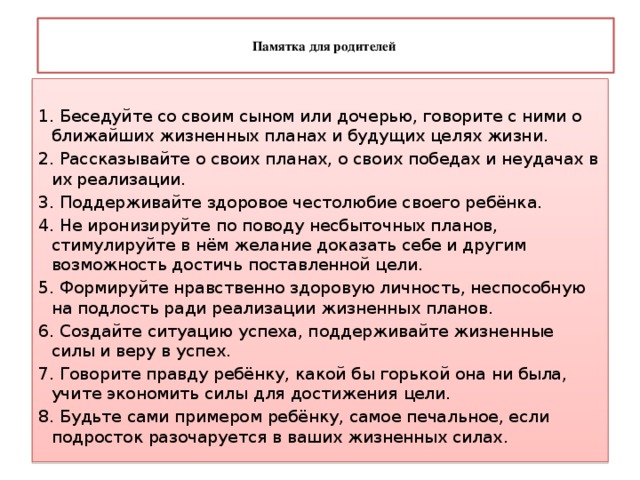  Памятка для родителей   1. Беседуйте со своим сыном или дочерью, говорите с ними о ближайших жизненных планах и будущих целях жизни. 2. Рассказывайте о своих планах, о своих победах и неудачах в их реализации. 3. Поддерживайте здоровое честолюбие своего ребёнка. 4. Не иронизируйте по поводу несбыточных планов, стимулируйте в нём желание доказать себе и другим возможность достичь поставленной цели. 5. Формируйте нравственно здоровую личность, неспособную на подлость ради реализации жизненных планов. 6. Создайте ситуацию успеха, поддерживайте жизненные силы и веру в успех. 7. Говорите правду ребёнку, какой бы горькой она ни была, учите экономить силы для достижения цели. 8. Будьте сами примером ребёнку, самое печальное, если подросток разочаруется в ваших жизненных силах. 