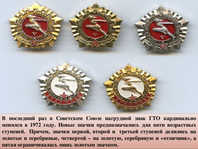 В последний раз в Советском Союзе нагрудной знак ГТО кардинально менялся в 1972 году. Новые значки предназначались для пяти возрастных ступеней.  Причем, значки первой, второй и  третьей ступеней делились на золотые и серебряные, четвертой – на золотую, серебряную и «отличник», а пятая ограничивалась лишь золотым значком. 