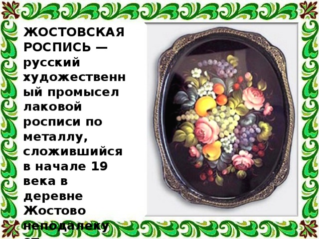 ЖОСТОВСКАЯ РОСПИСЬ — русский художественный промысел лаковой росписи по металлу, сложившийся в начале 19 века в деревне Жостово неподалеку от подмосковных Мытищ. 