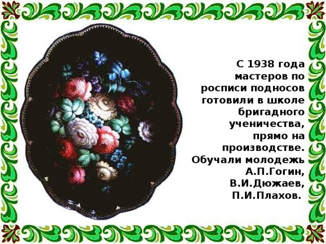 С 1938 года мастеров по росписи подносов готовили в школе бригадного ученичества, прямо на производстве. Обучали молодежь А.П.Гогин, В.И.Дюжаев, П.И.Плахов.  