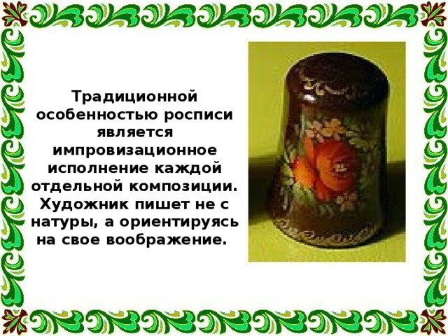 Традиционной особенностью росписи является импровизационное исполнение каждой отдельной композиции. Художник пишет не с натуры, а ориентируясь на свое воображение. 