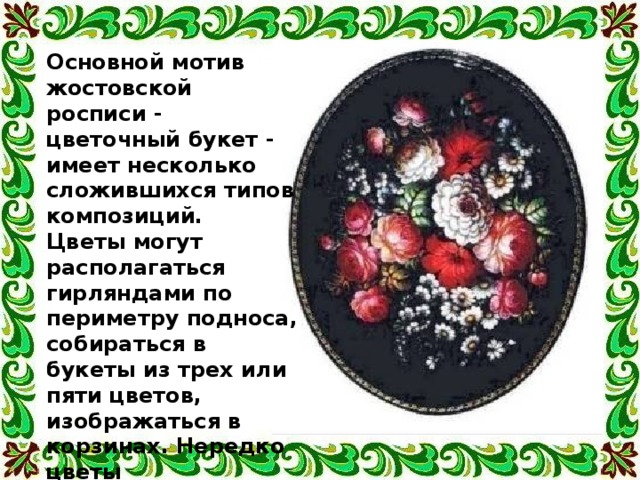 Основной мотив жостовской росписи - цветочный букет - имеет несколько сложившихся типов композиций. Цветы могут располагаться гирляндами по периметру подноса, собираться в букеты из трех или пяти цветов, изображаться в корзинах. Нередко цветы сопровождают изображения фруктов, ягод или птиц. 