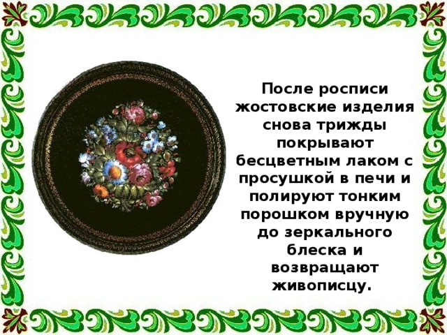 После росписи жостовские изделия снова трижды покрывают бесцветным лаком с просушкой в печи и полируют тонким порошком вручную до зеркального блеска и возвращают живописцу. 