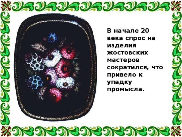 В начале 20 века спрос на изделия жостовских мастеров сократился, что привело к упадку промысла. 