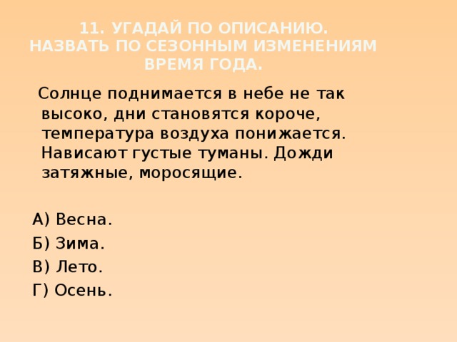 11. Угадай по описанию.  Назвать по сезонным изменениям время года.  Солнце поднимается в небе не так высоко, дни становятся короче, температура воздуха понижается. Нависают густые туманы. Дожди затяжные, моросящие.  А) Весна.  Б) Зима.  В) Лето.  Г) Осень.