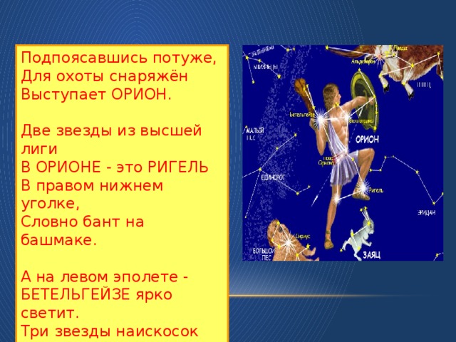 Подпоясавшись потуже, Для охоты снаряжён Выступает ОРИОН. Две звезды из высшей лиги В ОРИОНЕ - это РИГЕЛЬ В правом нижнем уголке, Словно бант на башмаке. А на левом эполете - БЕТЕЛЬГЕЙЗЕ ярко светит. Три звезды наискосок Украшают поясок.