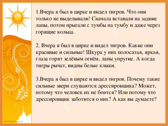 1.Вчера я был в цирке и видел тигров. Что они только не выделывали! Сначала вставали на задние лапы, потом прыгали с тумбы на тумбу и даже через горящие кольца. 2.  Вчера я был в цирке и видел тигров. Какие они красивые и сильные! Шкура у них полосатая, яркая, глаза горят зелёным огнём, лапы упругие. А когда тигры рычат, видны белые клыки. 3.Вчера я был в цирке и видел тигров. Почему такие сильные звери слушаются дрессировщика? Может, потому что человек их не боится? Или потому что дрессировщик заботится о них? А как вы думаете?