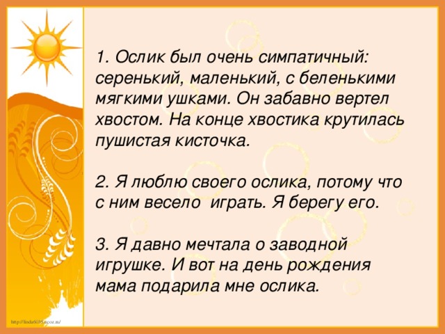 1. Ослик был очень симпатичный: серенький, маленький, с беленькими мягкими ушками. Он забавно вертел хвостом. На конце хвостика крутилась пушистая кисточка.  2. Я люблю своего ослика, потому что с ним весело играть. Я берегу его.  3. Я давно мечтала о заводной игрушке. И вот на день рождения мама подарила мне ослика.