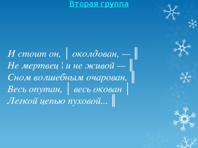 Вторая группа    И стоит он, │ околдован, — ║  Не мертвец ¦ и не живой — ║  Сном волшебным очарован, ║ Весь опутан, │ весь окован │  Легкой цепью пуховой... ║