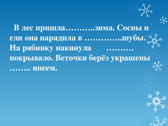 В лес пришла………..зима. Сосны и ели она нарядила в …………..шубы. На рябинку накинула ………. покрывало. Веточки берёз украшены …….. инеем.