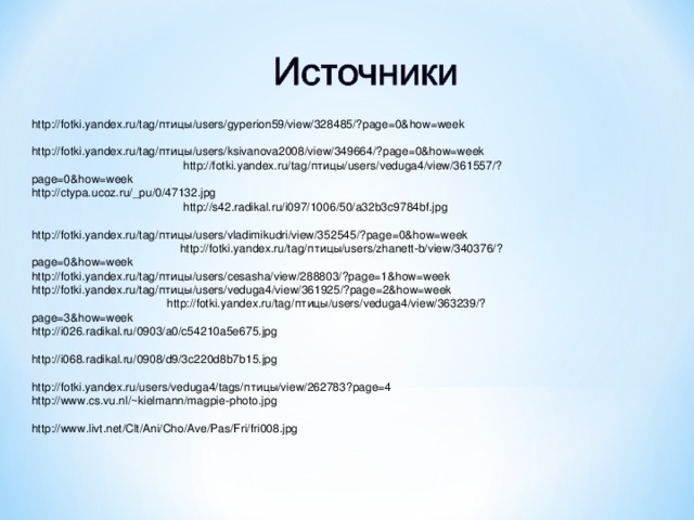 http://fotki.yandex.ru/tag/птицы/users/gyperion59/view/328485/?page=0&how=week http://fotki.yandex.ru/tag/птицы/users/ksivanova2008/view/349664/?page=0&how=week http://fotki.yandex.ru/tag/птицы/users/veduga4/view/361557/?page=0&how=week http://ctypa.ucoz.ru/_pu/0/47132.jpg http://s42.radikal.ru/i097/1006/50/a32b3c9784bf.jpg http://fotki.yandex.ru/tag/птицы/users/vladimikudri/view/352545/?page=0&how=week http://fotki.yandex.ru/tag/птицы/users/zhanett-b/view/340376/?page=0&how=week http://fotki.yandex.ru/tag/птицы/users/cesasha/view/288803/?page=1&how=week http://fotki.yandex.ru/tag/птицы/users/veduga4/view/361925/?page=2&how=week http://fotki.yandex.ru/tag/птицы/users/veduga4/view/363239/?page=3&how=week http://i026.radikal.ru/0903/a0/c54210a5e675.jpg http://i068.radikal.ru/0908/d9/3c220d8b7b15.jpg http://fotki.yandex.ru/users/veduga4/tags/птицы/view/262783?page=4 http://www.cs.vu.nl/~kielmann/magpie-photo.jpg http://www.livt.net/Clt/Ani/Cho/Ave/Pas/Fri/fri008.jpg 