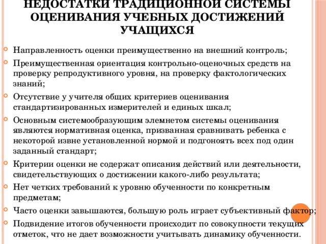 Недостатки традиционной системы оценивания учебных достижений учащихся Направленность оценки преимущественно на внешний контроль; Преимущественная ориентация контрольно-оценочных средств на проверку репродуктивного уровня, на проверку фактологических знаний; Отсутствие у учителя общих критериев оценивания стандартизированных измерителей и единых шкал; Основным системообразующим элемнетом системы оценивания являются нормативная оценка, призванная сравнивать ребенка с некоторой извне установленной нормой и подгоноять всех под один заданный стандарт; Критерии оценки не содержат описания действий или деятельности, свидетельствующих о достижении какого-либо результата; Нет четких требований к уровню обученности по конкретным предметам; Часто оценки завышаются, большую роль играет субъективный фактор; Подвидение итогов обученности происходит по совокупности текущих отметок, что не дает возможности учитывать динамику обученности. 