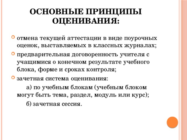 Основные принципы оценивания: отмена текущей аттестации в виде поурочных оценок, выставляемых в классных журналах; предварительная договоренность учителя с учащимися о конечном результате учебного блока, форме и сроках контроля; зачетная система оценивания:   а) по учебным блокам (учебным блоком могут быть тема, раздел, модуль или курс);   б) зачетная сессия. 