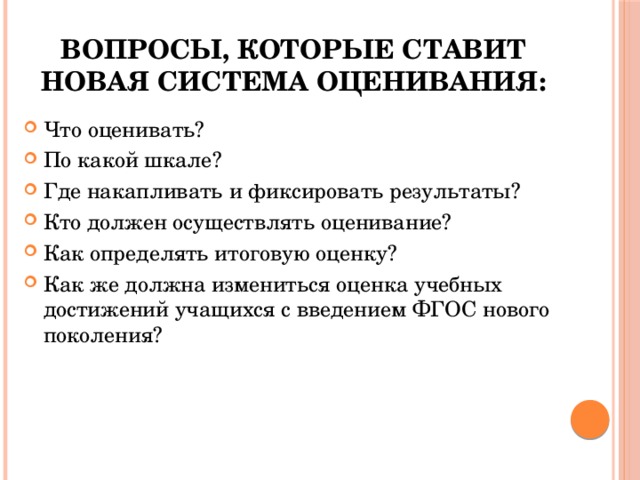 Вопросы, которые ставит новая система оценивания: Что оценивать? По какой шкале? Где накапливать и фиксировать результаты? Кто должен осуществлять оценивание? Как определять итоговую оценку? Как же должна измениться оценка учебных достижений учащихся с введением ФГОС нового поколения? 