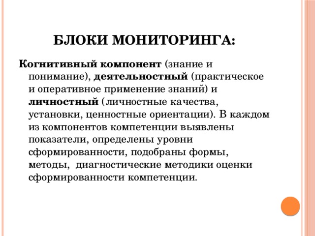 Блоки мониторинга: Когнитивный компонент (знание и понимание), деятельностный (практическое и оперативное применение знаний) и личностный (личностные качества, установки, ценностные ориентации). В каждом из компонентов компетенции выявлены показатели, определены уровни сформированности, подобраны формы, методы, диагностические методики оценки сформированности компетенции. 