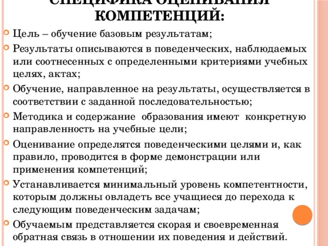 Специфика оценивания компетенций: Цель – обучение базовым результатам; Результаты описываются в поведенческих, наблюдаемых или соотнесенных с определенными критериями учебных целях, актах; Обучение, направленное на результаты, осуществляется в соответствии с заданной последовательностью; Методика и содержание образования имеют конкретную направленность на учебные цели; Оценивание определятся поведенческими целями и, как правило, проводится в форме демонстрации или применения компетенций; Устанавливается минимальный уровень компетентности, которым должны овладеть все учащиеся до перехода к следующим поведенческим задачам; Обучаемым представляется скорая и своевременная обратная связь в отношении их поведения и действий. 