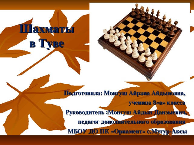 Шахматы в Туве   Подготовила: Монгуш Айрана Айдыновна, ученица 8«а» класса Руководитель :Монгуш Айдын Данзыевич,  педагог дополнительного образования МБОУ ДО ПК «Орнамент» с.Мугур-Аксы  