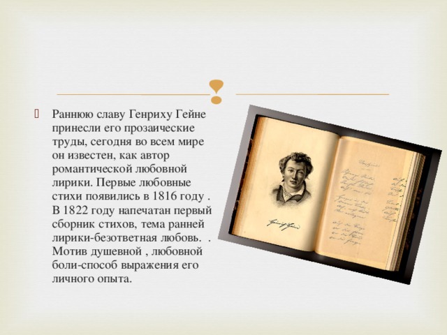 Раннюю славу Генриху Гейне принесли его прозаические труды, сегодня во всем мире он известен, как автор романтической любовной лирики. Первые любовные стихи появились в 1816 году . В 1822 году напечатан первый сборник стихов, тема ранней лирики-безответная любовь. . Мотив душевной , любовной боли-способ выражения его личного опыта.