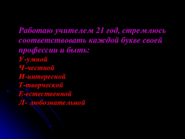 Работаю учителем 21 год, стремлюсь соответствовать каждой букве своей профессии и быть:  У-умной  Ч-честной  И-интересной  Т-творческой  Е-естественной  Л- любознательной 