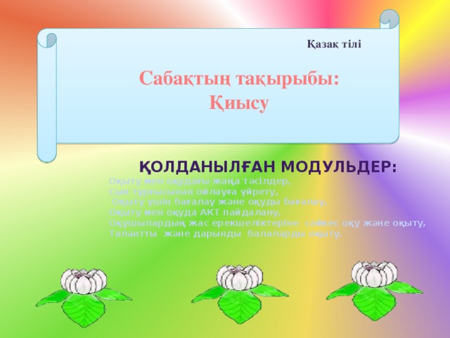 Қазақ тілі Сабақтың тақырыбы: Қиысу Қолданылған модульдер: Оқыту мен оқудағы жаңа тәсілдер, Сын тұрғысынан ойлауға үйрету,  Оқыту үшін бағалау және оқуды бағалау, Оқыту мен оқуда АКТ пайдалану, Оқушылардың жас ерекшеліктеріне сәйкес оқу және оқыту, Талантты және дарынды балаларды оқыту.  