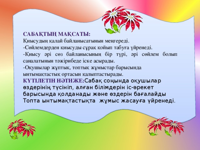 Сабақтың мақсаты: Қиысудың қалай байланысатынын меңгереді. -Сөйлемдерден қиысуды сұрақ қойып табуға үйренеді. -Қиысу әрі сөз байланысының бір түрі, әрі сөйлем болып саналатынын тәжірибеде іске асырады. -Оқушылар жұптық, топтық жұмыстар барысында ынтымақтастық ортасын қалыптастырады. КҮтілетін нәтиже: Сабақ соңында оқушылар өздерінің түсініп, алған білімдерін іс-әрекет барысында қолданады және өздерін бағалайды Топта ынтымақтастықта жұмыс жасауға үйренеді. 
