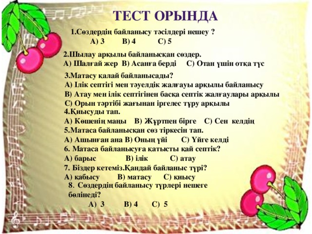 Тест орында 1.Сөздердің байланысу тәсілдері нешеу ?  А) 3 В) 4 С) 5 2.Шылау арқылы байланысқан сөздер. А) Шалғай жер В) Асанға берді С) Отан үшін отқа түс 3.Матасу қалай байланысады? А) Ілік септігі мен тәуелдік жалғауы арқылы байланысу В) Атау мен ілік септігінен басқа септік жалғаулары арқылы С) Орын тәртібі жағынан іргелес тұру арқылы 4.Қиысуды тап. А) Көшенің маңы В) Жұртпен бірге С) Сен келдің 5.Матаса байланысқан сөз тіркесін тап. А) Ашынған ана В) Оның үйі С) Үйге келді 6. Матаса байланысуға қатысты қай септік? А) барыс В) ілік С) атау 7. Біздер кетеміз.Қандай байланыс түрі? А) қабысу В) матасу С) қиысу 8 . Сөздердің байланысу түрлері нешеге бөлінеді?  А) 3 В) 4 С) 5 