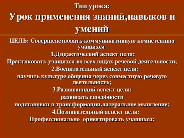 Тип урока:  Урок применения знаний , навыков и умений ЦЕЛЬ: Совершенствовать коммуникативную компетенцию учащихся  1. Дидактический аспект цели: Практиковать учащихся во всех видах речевой деятельности ;  2. Воспитательный аспект цели: научить культуре общения через совместную речевую деятельность ; 3. Развивающий аспект цели: развивать способности подстановки и трансформации , латеральное мышление ;  4. Познавательный аспект цели: Профессионально ориентировать учащихся ;  