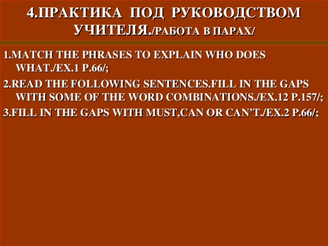 4.ПРАКТИКА ПОД РУКОВОДСТВОМ УЧИТЕЛЯ. / РАБОТА В ПАРАХ/ 1.MATCH THE PHRASES TO EXPLAIN WHO DOES WHAT./EX.1 P.66/; 2.READ THE FOLLOWING SENTENCES.FILL IN THE GAPS WITH SOME OF THE WORD COMBINATIONS./EX.12 P.157/; 3.FILL IN THE GAPS WITH MUST,CAN OR CAN’T./EX.2 P.66/;    