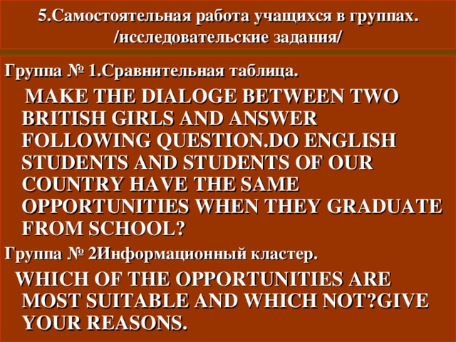 5. Самостоятельная работа учащихся в группах.  /исследовательские задания/ Группа № 1.Сравнительная таблица.  MAKE THE DIALOGE BETWEEN TWO BRITISH GIRLS AND ANSWER FOLLOWING QUESTION.DO ENGLISH STUDENTS AND STUDENTS OF OUR COUNTRY HAVE THE SAME OPPORTUNITIES WHEN THEY GRADUATE FROM SCHOOL ? Группа № 2Информационный кластер.  WHICH OF THE OPPORTUNITIES ARE MOST SUITABLE AND WHICH NOT ? GIVE YOUR REASONS. 