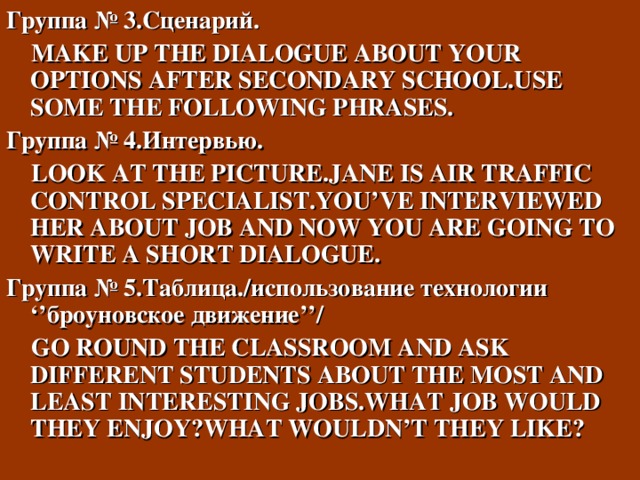 Группа № 3.Сценарий.   MAKE UP THE DIALOGUE ABOUT YOUR OPTIONS AFTER SECONDARY SCHOOL.USE SOME THE FOLLOWING PHRASES. Группа № 4.Интервью.   LOOK AT THE PICTURE.JANE IS AIR TRAFFIC CONTROL SPECIALIST.YOU’VE INTERVIEWED HER ABOUT JOB AND NOW YOU ARE GOING TO WRITE A SHORT DIALOGUE. Группа № 5.Таблица./использование технологии ‘’ броуновское движение ’’ /  GO ROUND THE CLASSROOM AND ASK DIFFERENT STUDENTS ABOUT THE MOST AND LEAST INTERESTING JOBS.WHAT JOB WOULD THEY ENJOY ? WHAT WOULDN’T THEY LIKE ? 