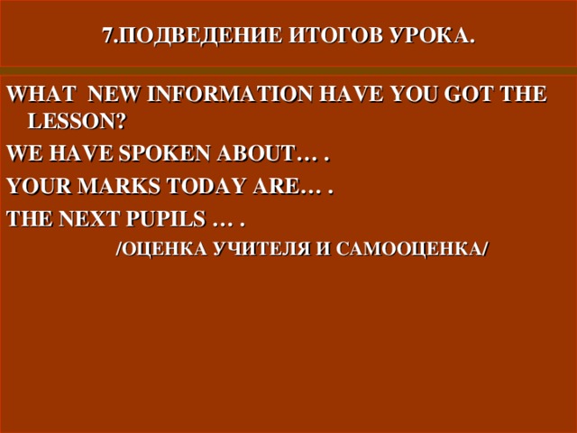 7.ПОДВЕДЕНИЕ ИТОГОВ УРОКА. WHAT NEW INFORMATION HAVE YOU GOT THE LESSON ? WE HAVE SPOKEN ABOUT… . YOUR MARKS TODAY ARE… . THE NEXT PUPILS … .  /ОЦЕНКА УЧИТЕЛЯ И САМООЦЕНКА/  