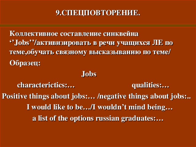 9.СПЕЦПОВТОРЕНИЕ.  Коллективное составление синквейна ‘’Jobs’’ /активизировать в речи учащихся ЛЕ по теме , обучать связному высказыванию по теме/  Образец:   Jobs  characterictics:… qualities:… Positive things about jobs:…  /negative things about jobs:..  I would like to be…/I wouldn’t mind being…  a list of the options russian graduates:… 