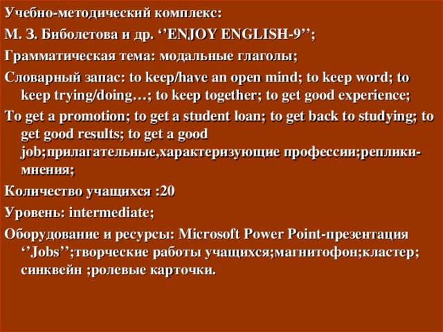 Учебно-методический комплекс: М. З. Биболетова  и др. ‘’ENJOY ENGLISH-9’’; Грамматическая тема: модальные глаголы ; Словарный запас: to keep/have an open mind; to keep word; to keep trying/doing…; to keep together; to get good experience; To get a promotion; to get a student loan; to get back to studying; to get good results; to get a good job; прилагательные , характеризующие профессии ; реплики-мнения ; Количество учащихся :20 Уровень: intermediate; Оборудование и ресурсы: Microsoft Power Point- презентация ‘’Jobs’’; творческие работы учащихся ; магнитофон ; кластер ; синквейн ; ролевые карточки.  