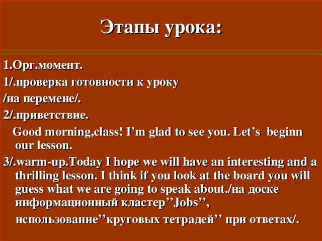 Этапы урока: 1.Орг.момент. 1/.проверка готовности к уроку /на перемене/. 2/.приветствие.  Good morning,class! I’m glad to see you. Let’s beginn our lesson. 3/.warm-up.Today I hope we will have an interesting and a thrilling lesson.  I think if you look at the board you will guess what we are going to speak about./ на доске информационный кластер ’’Jobs’’,  использование ’’ круговых тетрадей ’’ при ответах/. 