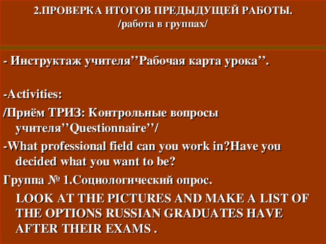 2.ПРОВЕРКА ИТОГОВ ПРЕДЫДУЩЕЙ РАБОТЫ.  /работа в группах/   - Инструктаж  учителя ’’ Рабочая карта урока ’’ . -Activities : / Приём ТРИЗ: Контрольные вопросы учителя ’’Questionnaire’’/ - What professional field can you work in ? Have you decided what you want to be ? Группа № 1.Социологический опрос.  LOOK AT THE PICTURES AND MAKE A LIST OF THE OPTIONS RUSSIAN GRADUATES HAVE AFTER THEIR EXAMS . 