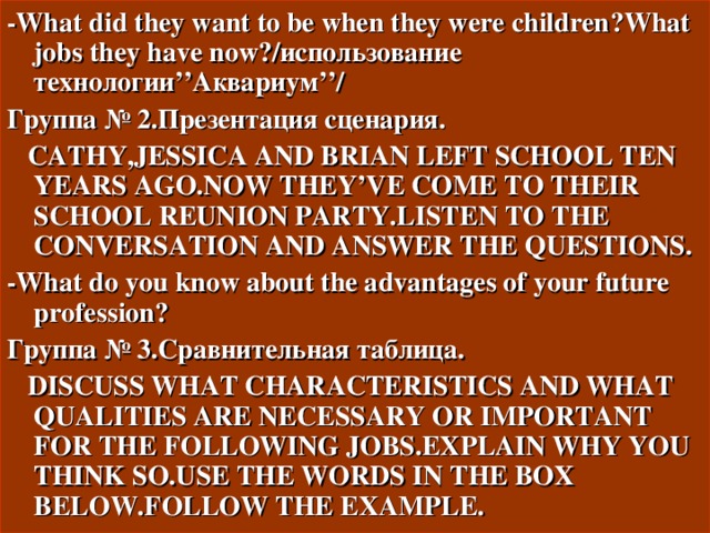 - What did they want to be when they were children ? What jobs they have now ?/использование технологии ’’ Аквариум ’’/ Группа № 2.Презентация сценария.  CATHY,JESSICA AND BRIAN LEFT SCHOOL TEN YEARS AGO.NOW THEY’VE COME TO THEIR SCHOOL REUNION PARTY.LISTEN TO THE CONVERSATION AND ANSWER THE QUESTIONS. - What do you know about the advantages of your future profession ? Группа № 3.Сравнительная таблица.  DISCUSS WHAT CHARACTERISTICS AND WHAT QUALITIES ARE NECESSARY OR IMPORTANT FOR THE FOLLOWING JOBS.EXPLAIN WHY YOU THINK SO.USE THE WORDS IN THE BOX BELOW.FOLLOW THE EXAMPLE. 