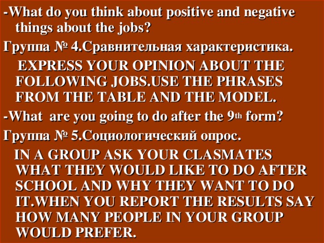 - What do you think about positive and negative things about the jobs ?  Группа № 4.Сравнительная характеристика.  EXPRESS YOUR OPINION ABOUT THE FOLLOWING JOBS.USE THE PHRASES FROM THE TABLE AND THE MODEL. - What are you going to do after the 9 th form ? Группа № 5.Социологический опрос.  IN A GROUP ASK YOUR CLASMATES WHAT THEY WOULD LIKE TO DO AFTER SCHOOL AND WHY THEY WANT TO DO IT.WHEN YOU REPORT THE RESULTS SAY HOW MANY PEOPLE IN YOUR GROUP WOULD PREFER. 