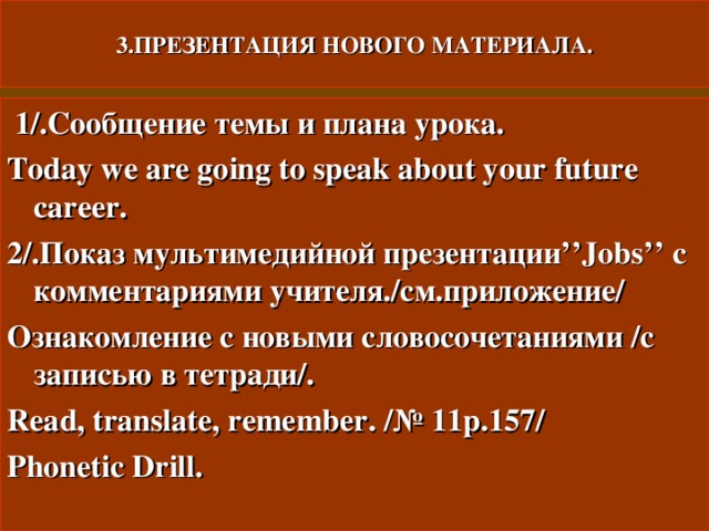 3.ПРЕЗЕНТАЦИЯ НОВОГО МАТЕРИАЛА.  1/. Сообщение темы и плана урока. Today we are going to speak about your future career. 2/. Показ мультимедийной презентации ’’Jobs’’ с комментариями учителя./см.приложение/ Ознакомление с новыми словосочетаниями  /с записью в тетради/. Read, translate, remember. / № 11 p.157/ Phonetic Drill. 