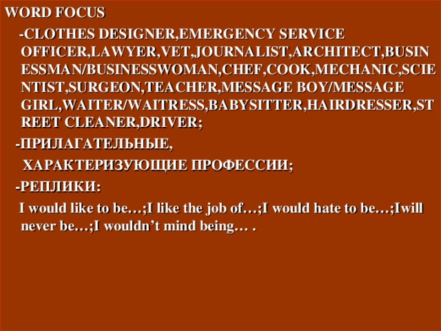 WORD FOCUS  -CLOTHES DESIGNER,EMERGENCY SERVICE OFFICER,LAWYER,VET,JOURNALIST,ARCHITECT,BUSINESSMAN/BUSINESSWOMAN,CHEF,COOK,MECHANIC,SCIENTIST,SURGEON,TEACHER,MESSAGE BOY/MESSAGE GIRL,WAITER/WAITRESS,BABYSITTER,HAIRDRESSER,STREET CLEANER,DRIVER;  - ПРИЛАГАТЕЛЬНЫЕ ,  ХАРАКТЕРИЗУЮЩИЕ ПРОФЕССИИ ;   -РЕПЛИКИ:   I would like to be…;I like the job of…;I would hate to be…;Iwill never be…;I wouldn’t mind being… .    