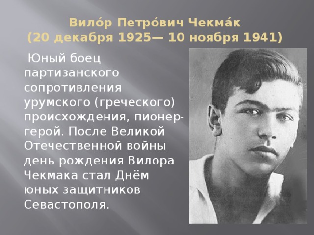 Вило́р Петро́вич Чекма́к  (20 декабря 1925— 10 ноября 1941)  Юный боец партизанского сопротивления урумского (греческого) происхождения, пионер-герой. После Великой Отечественной войны день рождения Вилора Чекмака стал Днём юных защитников Севастополя. 