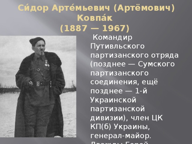 Си́дор Арте́мьевич (Артёмович) Ковпа́к  (1887 — 1967)  Командир Путивльского партизанского отряда (позднее — Сумского партизанского соединения, ещё позднее — 1-й Украинской партизанской дивизии), член ЦК КП(б) Украины, генерал-майор. Дважды Герой Советского Союза. 